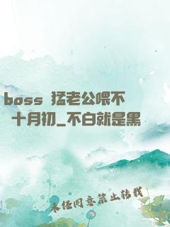 boss兇猛老公喂不飽十月初