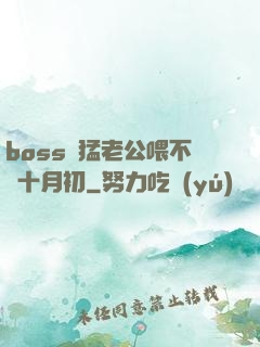 boss兇猛老公喂不飽十月初