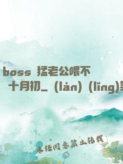 boss兇猛老公喂不飽十月初