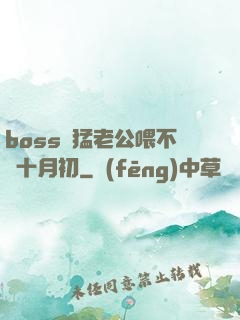 boss兇猛老公喂不飽十月初