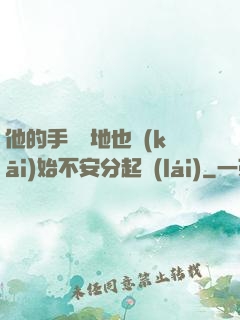 他的手漸漸地也開(kāi)始不安分起來(lái)