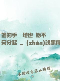 他的手漸漸地也開始不安分起來