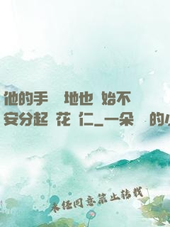 他的手漸漸地也開始不安分起來花開仁
