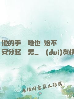 他的手漸漸地也開始不安分起來雙男