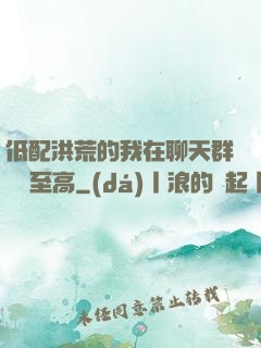 低配洪荒的我在聊天群偽裝至高