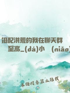 低配洪荒的我在聊天群偽裝至高