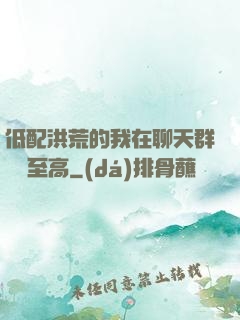 低配洪荒的我在聊天群偽裝至高