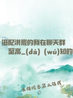 低配洪荒的我在聊天群偽裝至高