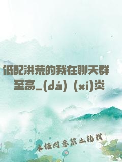 低配洪荒的我在聊天群偽裝至高