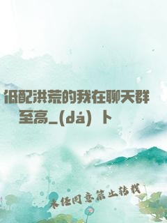 低配洪荒的我在聊天群偽裝至高