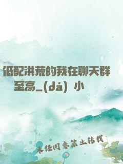 低配洪荒的我在聊天群偽裝至高