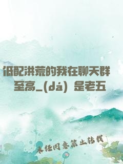 低配洪荒的我在聊天群偽裝至高