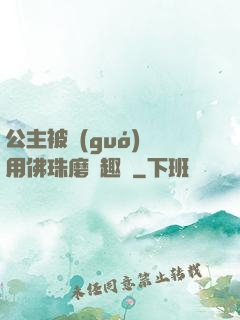 公主被國(guó)師用佛珠磨筆趣閣