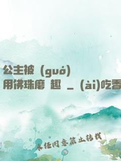 公主被國(guó)師用佛珠磨筆趣閣