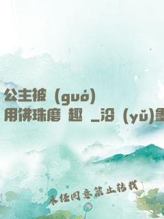 公主被國(guó)師用佛珠磨筆趣閣