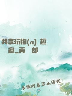 共享玩物(n)筆趣閣無彈窗