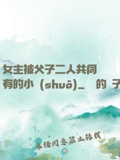 女主被父子二人共同擁有的小說(shuō)