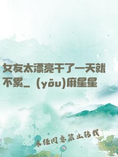 女友太漂亮干了一天就不累