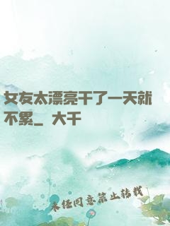 女友太漂亮干了一天就不累
