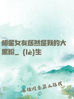 明星女友居然是我的大黑粉