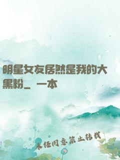 明星女友居然是我的大黑粉