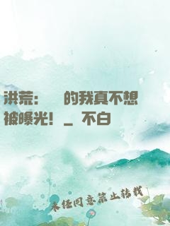洪荒：無敵的我真不想被曝光！