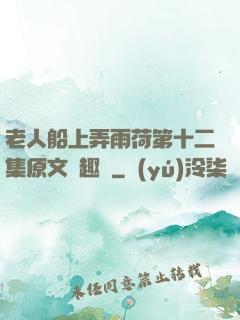 老人船上弄雨荷第十二集原文筆趣閣